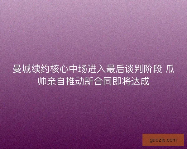 曼城续约核心中场进入最后谈判阶段 瓜帅亲自推动新合同即将达成