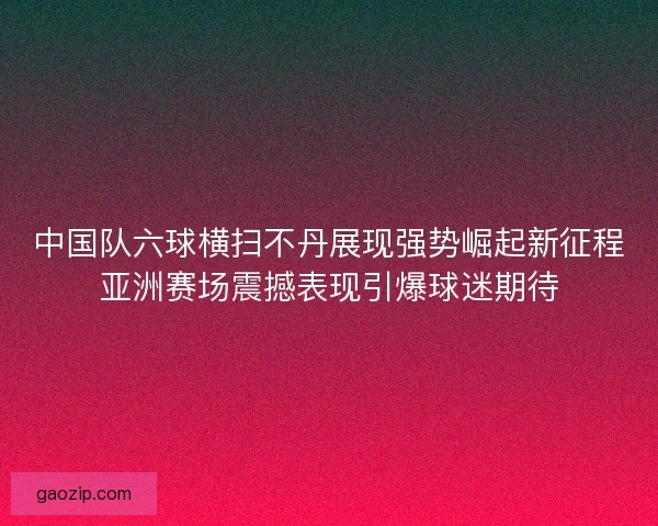 中国队六球横扫不丹展现强势崛起新征程亚洲赛场震撼表现引爆球迷期待 中国队六球横扫不丹展现强势崛起新征程亚洲赛场震撼表现引爆球迷期待