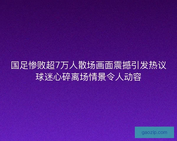 国足惨败超7万人散场画面震撼引发热议球迷心碎离场情景令人动容