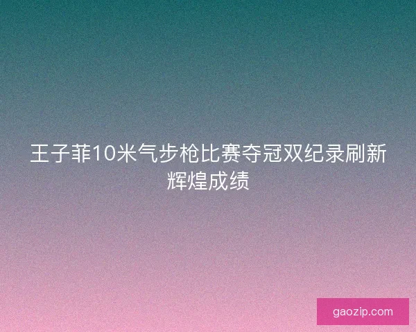 王子菲10米气步枪比赛夺冠双纪录刷新辉煌成绩 王子菲10米气步枪比赛夺冠双纪录刷新辉煌成绩