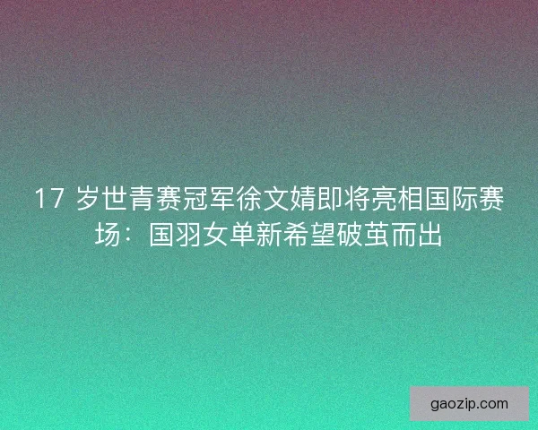 17 岁世青赛冠军徐文婧即将亮相国际赛场：国羽女单新希望破茧而出