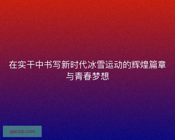 在实干中书写新时代冰雪运动的辉煌篇章与青春梦想