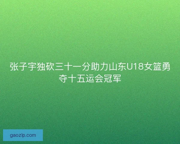 张子宇独砍三十一分助力山东U18女篮勇夺十五运会冠军