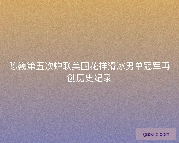 陈巍第五次蝉联美国花样滑冰男单冠军再创历史纪录